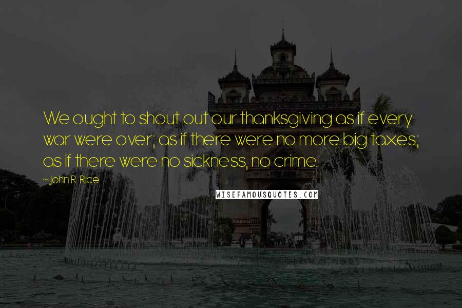 John R. Rice Quotes: We ought to shout out our thanksgiving as if every war were over; as if there were no more big taxes; as if there were no sickness, no crime.