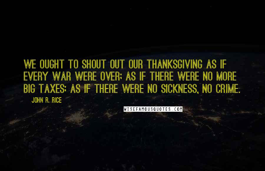 John R. Rice Quotes: We ought to shout out our thanksgiving as if every war were over; as if there were no more big taxes; as if there were no sickness, no crime.