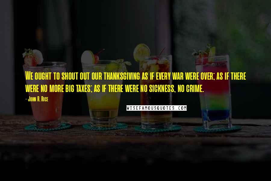 John R. Rice Quotes: We ought to shout out our thanksgiving as if every war were over; as if there were no more big taxes; as if there were no sickness, no crime.
