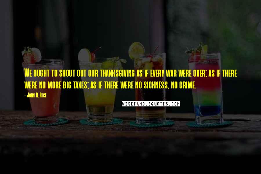 John R. Rice Quotes: We ought to shout out our thanksgiving as if every war were over; as if there were no more big taxes; as if there were no sickness, no crime.