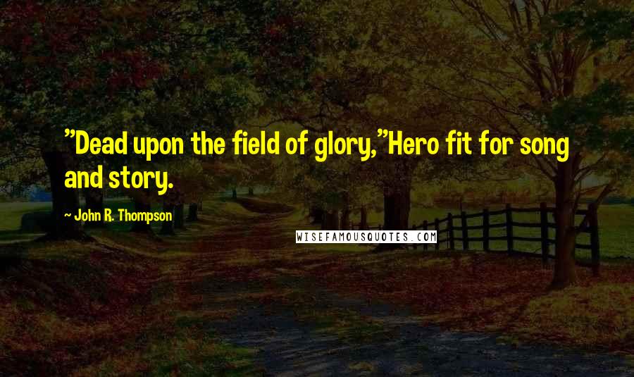John R. Thompson Quotes: "Dead upon the field of glory,"Hero fit for song and story.
