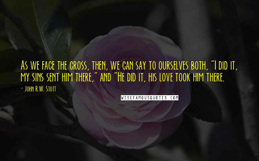 John R.W. Stott Quotes: As we face the cross, then, we can say to ourselves both, "I did it, my sins sent him there," and "He did it, his love took him there.