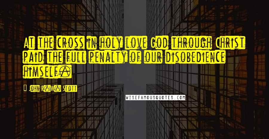 John R.W. Stott Quotes: At the cross in holy love God through Christ paid the full penalty of our disobedience himself.