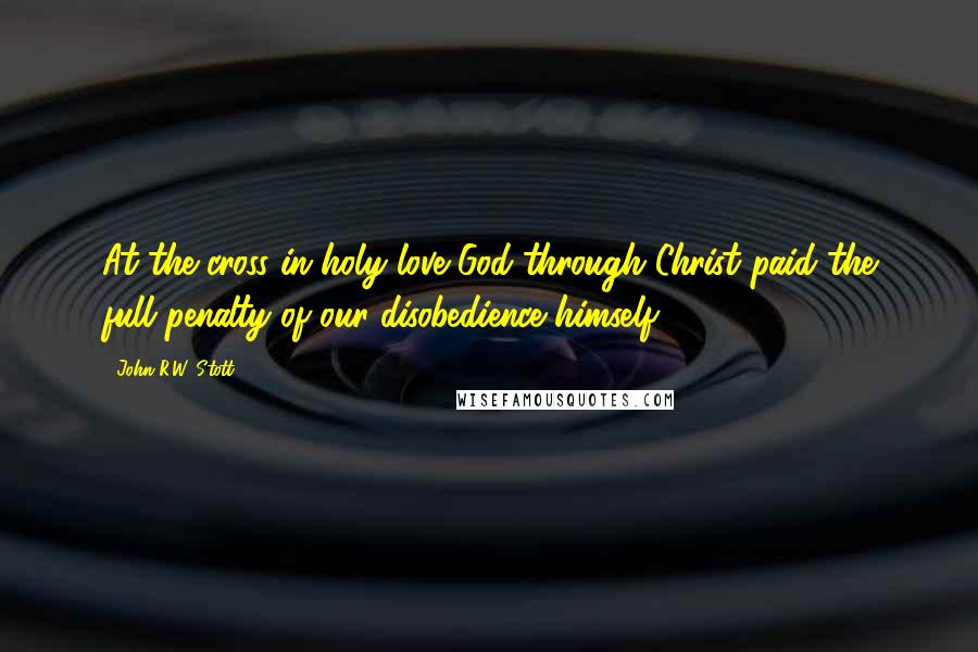 John R.W. Stott Quotes: At the cross in holy love God through Christ paid the full penalty of our disobedience himself.