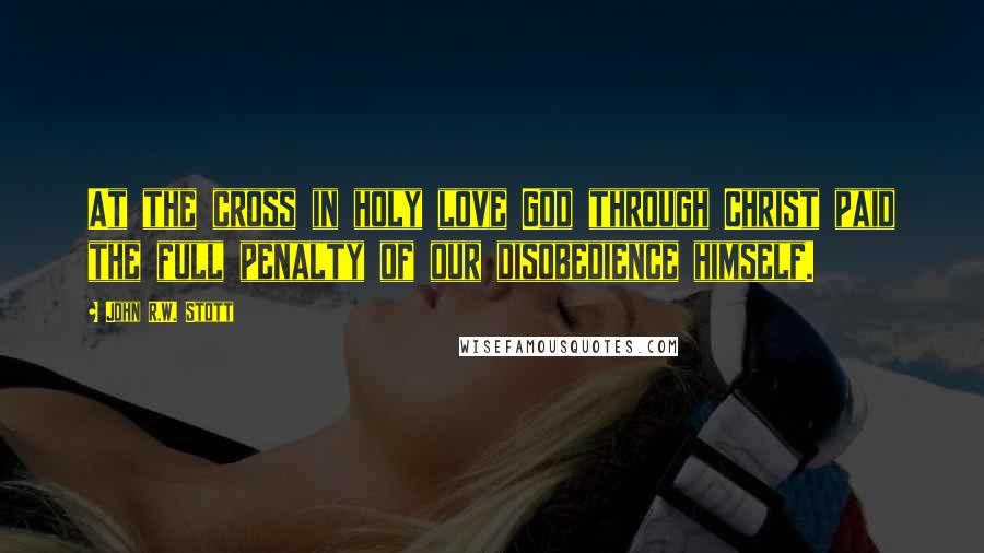John R.W. Stott Quotes: At the cross in holy love God through Christ paid the full penalty of our disobedience himself.