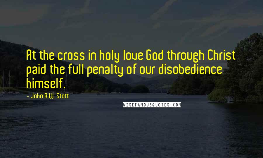 John R.W. Stott Quotes: At the cross in holy love God through Christ paid the full penalty of our disobedience himself.