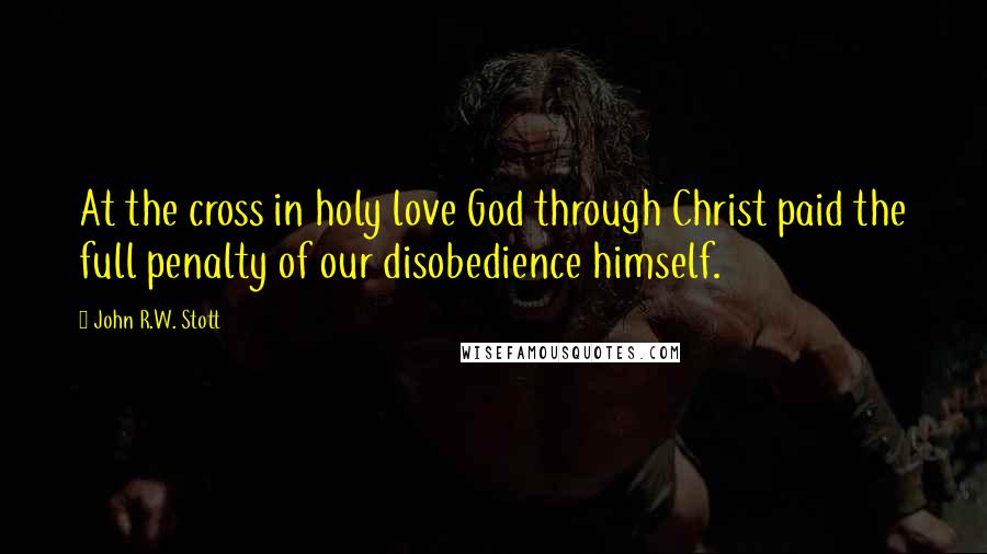 John R.W. Stott Quotes: At the cross in holy love God through Christ paid the full penalty of our disobedience himself.