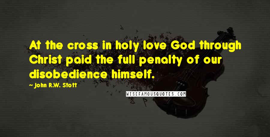 John R.W. Stott Quotes: At the cross in holy love God through Christ paid the full penalty of our disobedience himself.