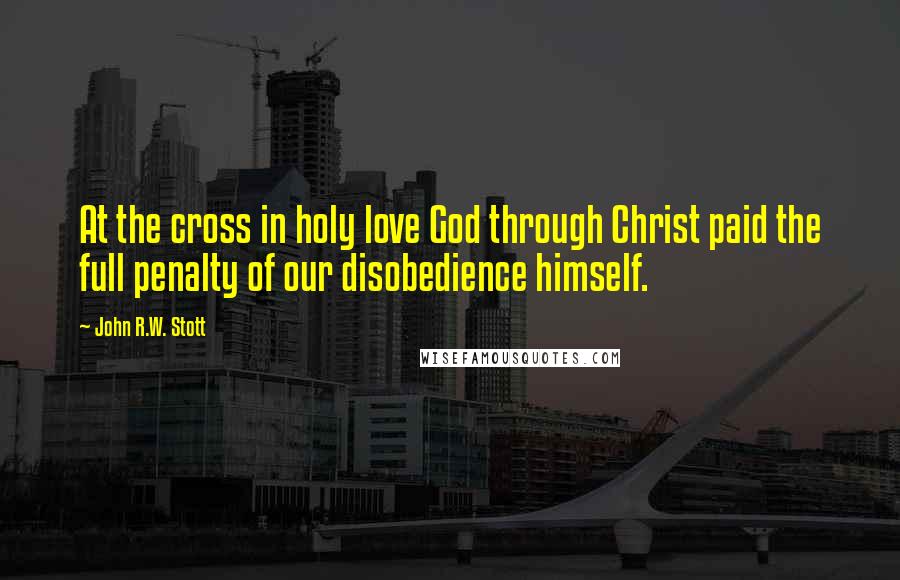 John R.W. Stott Quotes: At the cross in holy love God through Christ paid the full penalty of our disobedience himself.