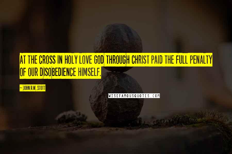 John R.W. Stott Quotes: At the cross in holy love God through Christ paid the full penalty of our disobedience himself.