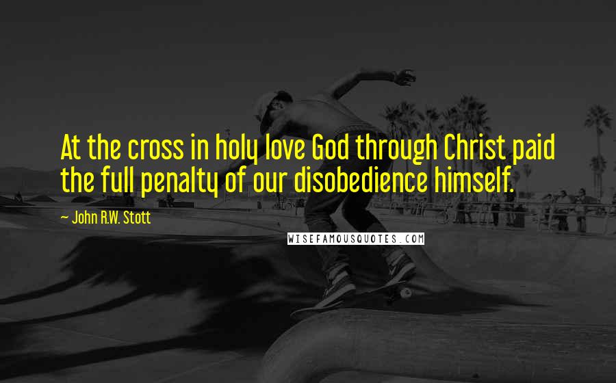 John R.W. Stott Quotes: At the cross in holy love God through Christ paid the full penalty of our disobedience himself.