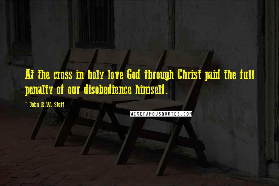 John R.W. Stott Quotes: At the cross in holy love God through Christ paid the full penalty of our disobedience himself.
