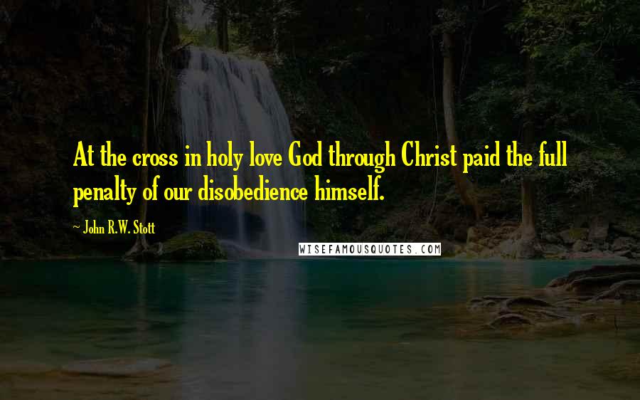 John R.W. Stott Quotes: At the cross in holy love God through Christ paid the full penalty of our disobedience himself.
