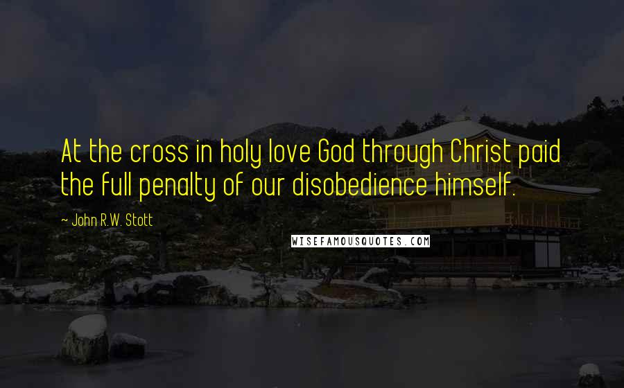 John R.W. Stott Quotes: At the cross in holy love God through Christ paid the full penalty of our disobedience himself.