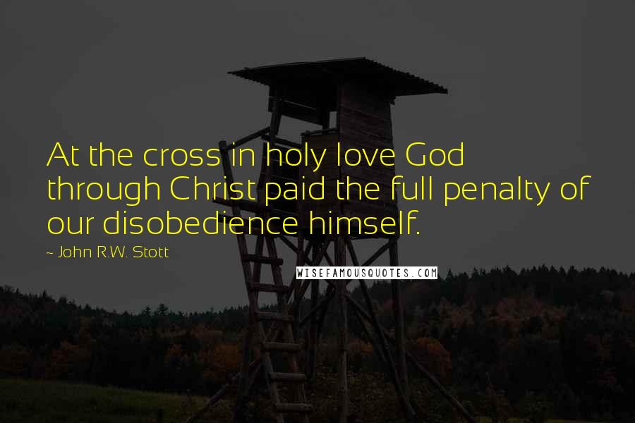 John R.W. Stott Quotes: At the cross in holy love God through Christ paid the full penalty of our disobedience himself.