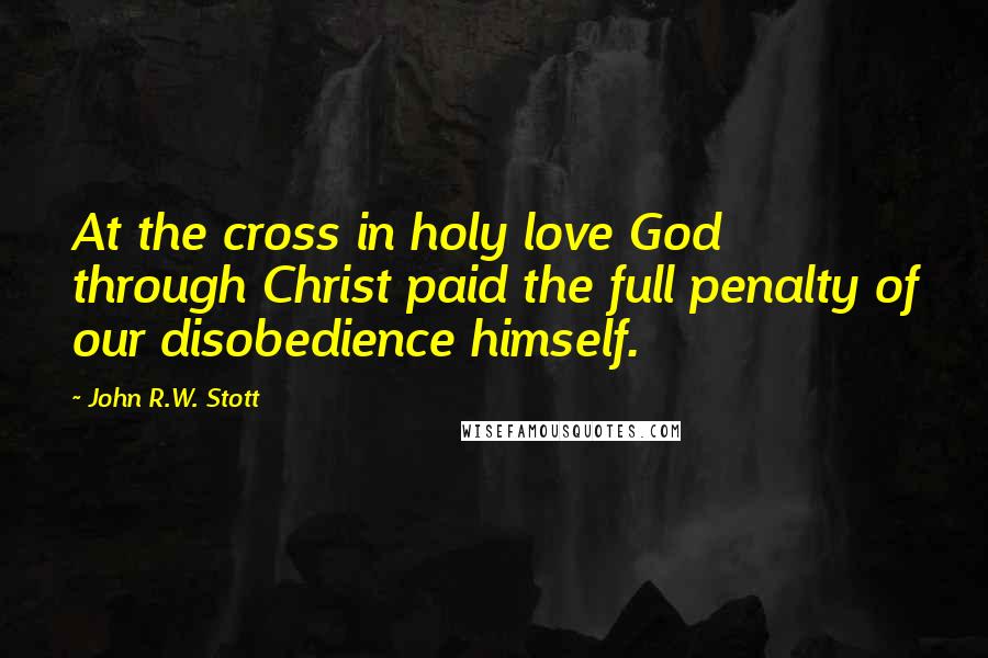 John R.W. Stott Quotes: At the cross in holy love God through Christ paid the full penalty of our disobedience himself.
