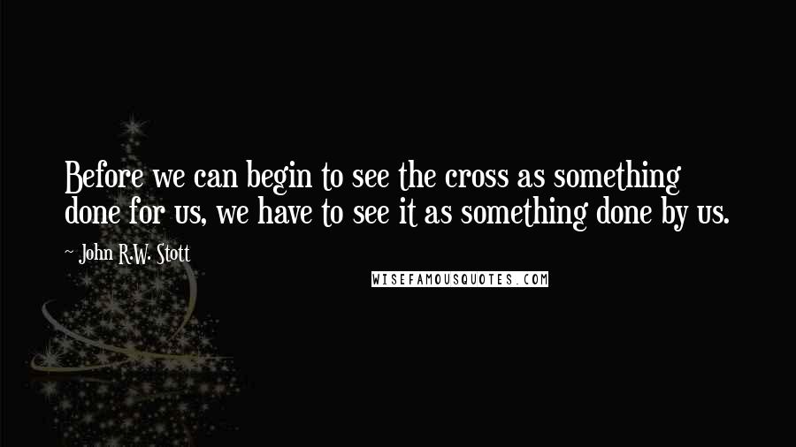John R.W. Stott Quotes: Before we can begin to see the cross as something done for us, we have to see it as something done by us.