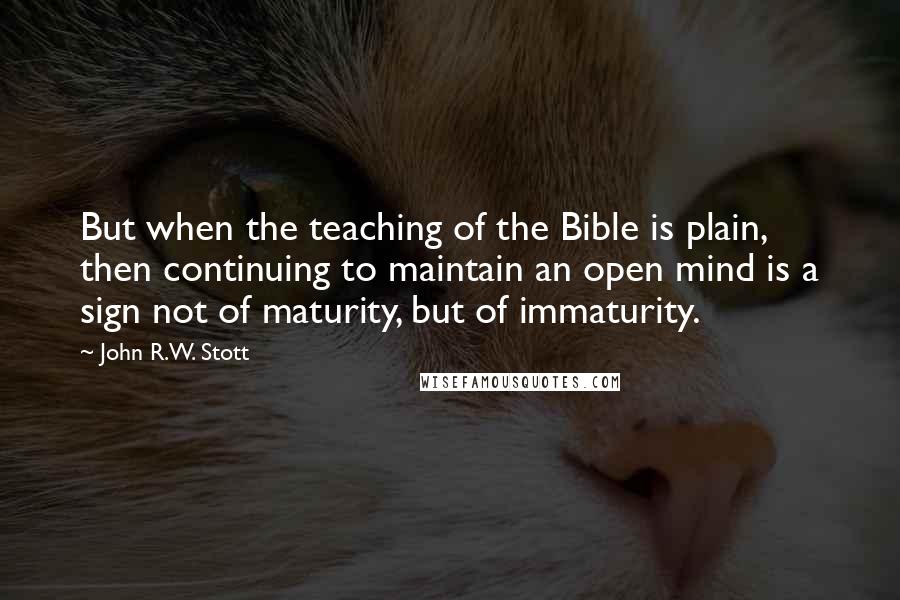 John R.W. Stott Quotes: But when the teaching of the Bible is plain, then continuing to maintain an open mind is a sign not of maturity, but of immaturity.