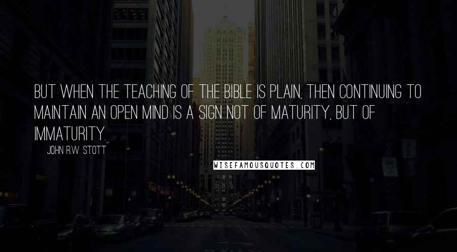 John R.W. Stott Quotes: But when the teaching of the Bible is plain, then continuing to maintain an open mind is a sign not of maturity, but of immaturity.