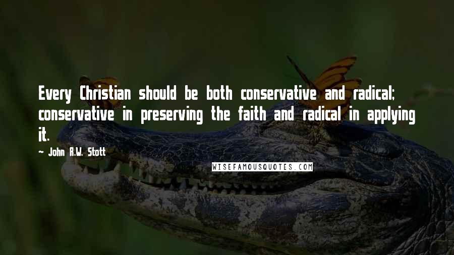 John R.W. Stott Quotes: Every Christian should be both conservative and radical; conservative in preserving the faith and radical in applying it.