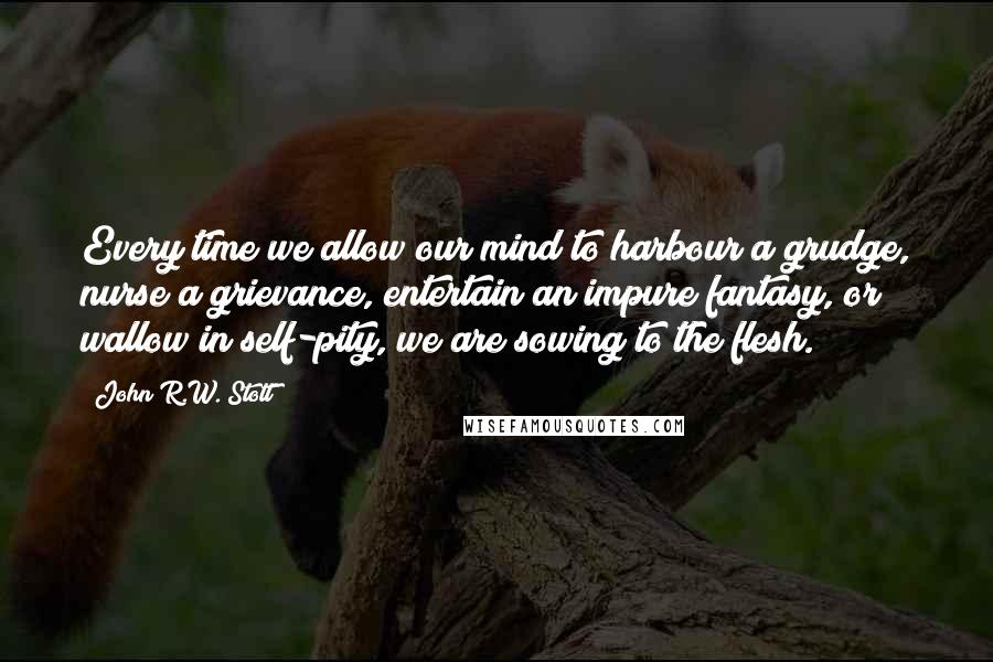 John R.W. Stott Quotes: Every time we allow our mind to harbour a grudge, nurse a grievance, entertain an impure fantasy, or wallow in self-pity, we are sowing to the flesh.