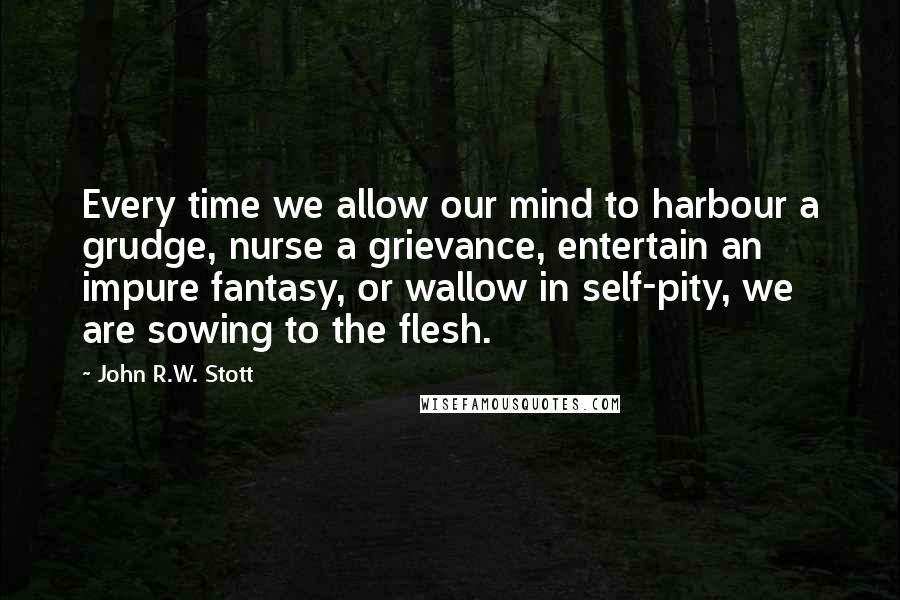 John R.W. Stott Quotes: Every time we allow our mind to harbour a grudge, nurse a grievance, entertain an impure fantasy, or wallow in self-pity, we are sowing to the flesh.