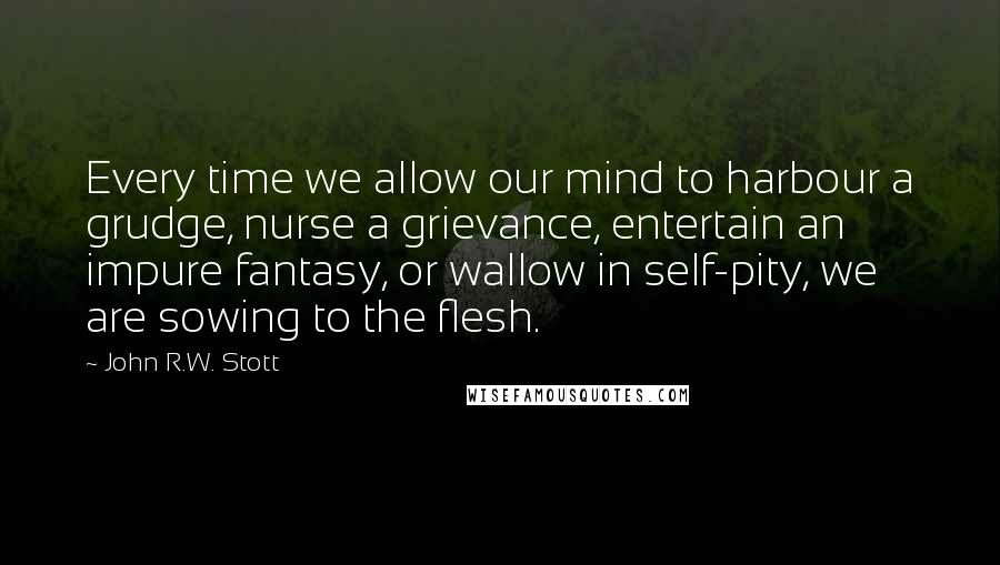 John R.W. Stott Quotes: Every time we allow our mind to harbour a grudge, nurse a grievance, entertain an impure fantasy, or wallow in self-pity, we are sowing to the flesh.