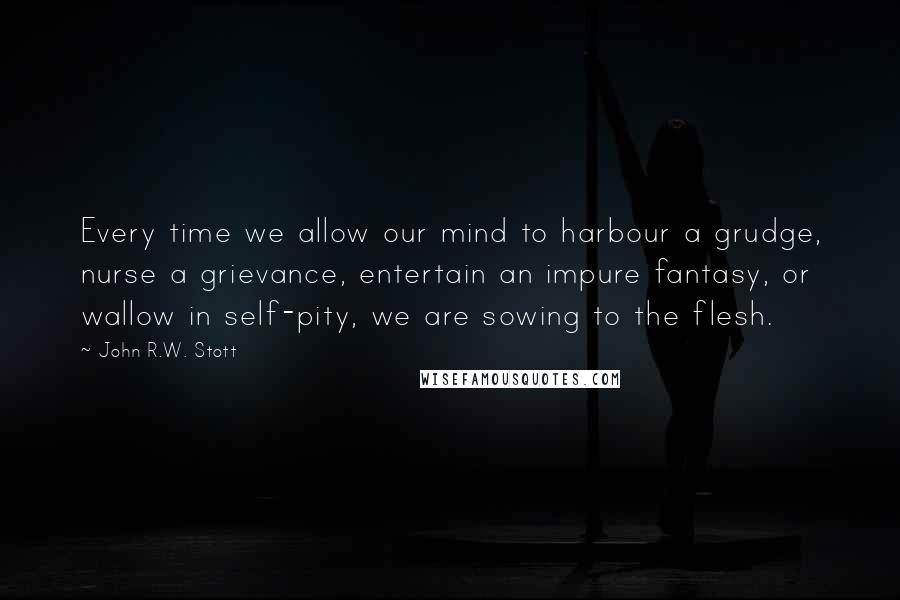 John R.W. Stott Quotes: Every time we allow our mind to harbour a grudge, nurse a grievance, entertain an impure fantasy, or wallow in self-pity, we are sowing to the flesh.