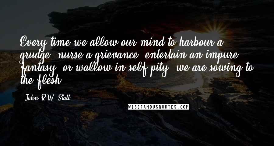 John R.W. Stott Quotes: Every time we allow our mind to harbour a grudge, nurse a grievance, entertain an impure fantasy, or wallow in self-pity, we are sowing to the flesh.