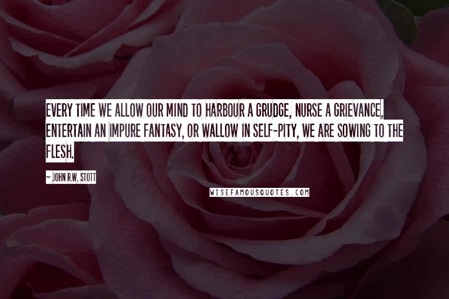 John R.W. Stott Quotes: Every time we allow our mind to harbour a grudge, nurse a grievance, entertain an impure fantasy, or wallow in self-pity, we are sowing to the flesh.