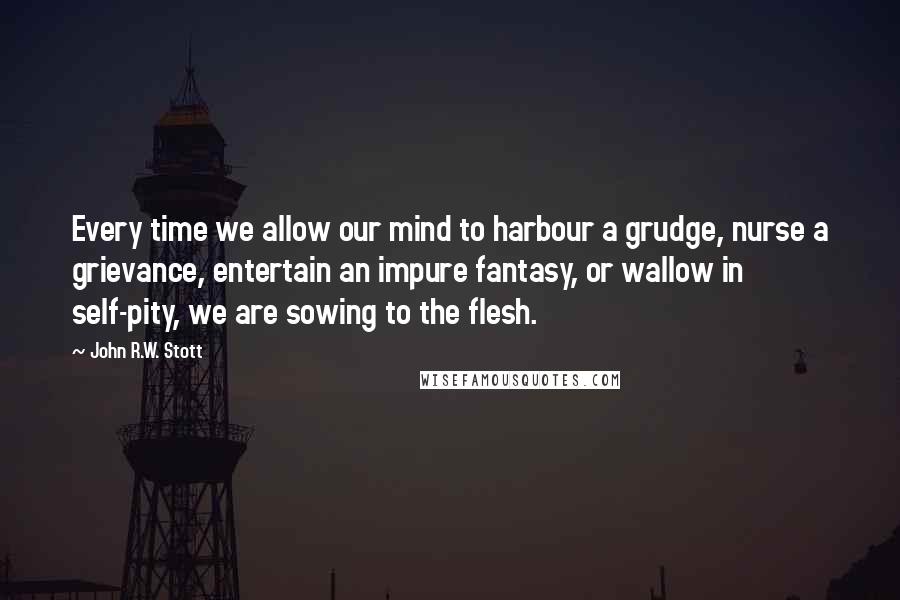 John R.W. Stott Quotes: Every time we allow our mind to harbour a grudge, nurse a grievance, entertain an impure fantasy, or wallow in self-pity, we are sowing to the flesh.