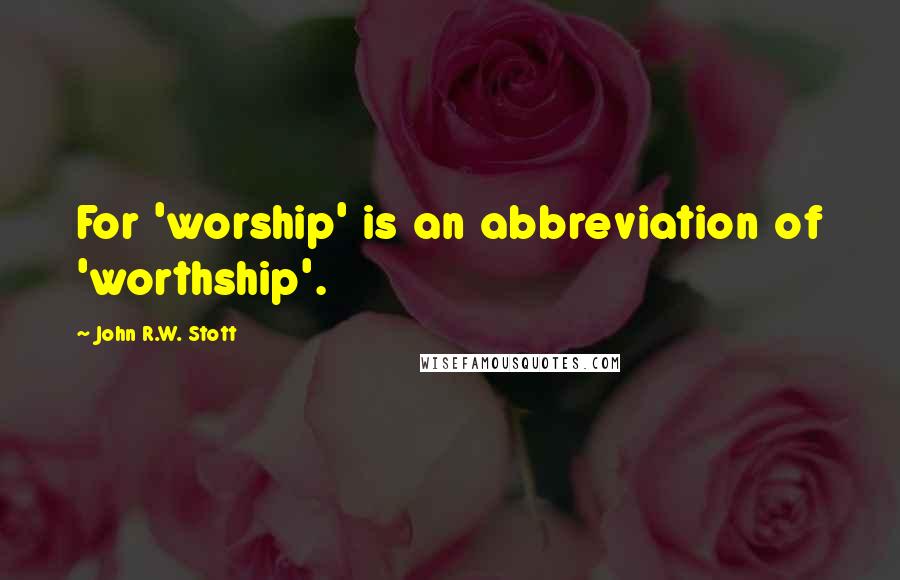 John R.W. Stott Quotes: For 'worship' is an abbreviation of 'worthship'.