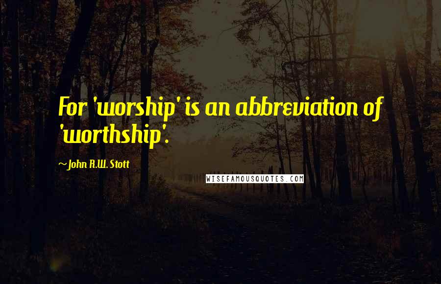 John R.W. Stott Quotes: For 'worship' is an abbreviation of 'worthship'.