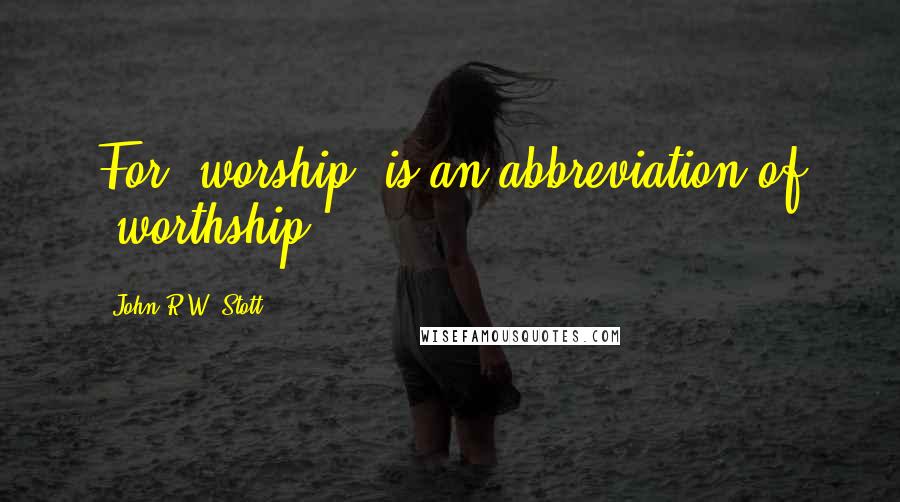 John R.W. Stott Quotes: For 'worship' is an abbreviation of 'worthship'.