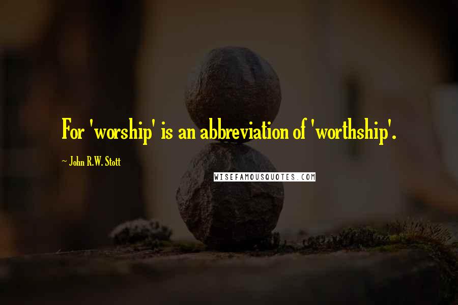 John R.W. Stott Quotes: For 'worship' is an abbreviation of 'worthship'.