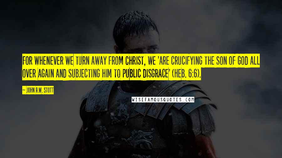 John R.W. Stott Quotes: For whenever we turn away from Christ, we 'are crucifying the Son of God all over again and subjecting him to public disgrace' (Heb. 6:6).