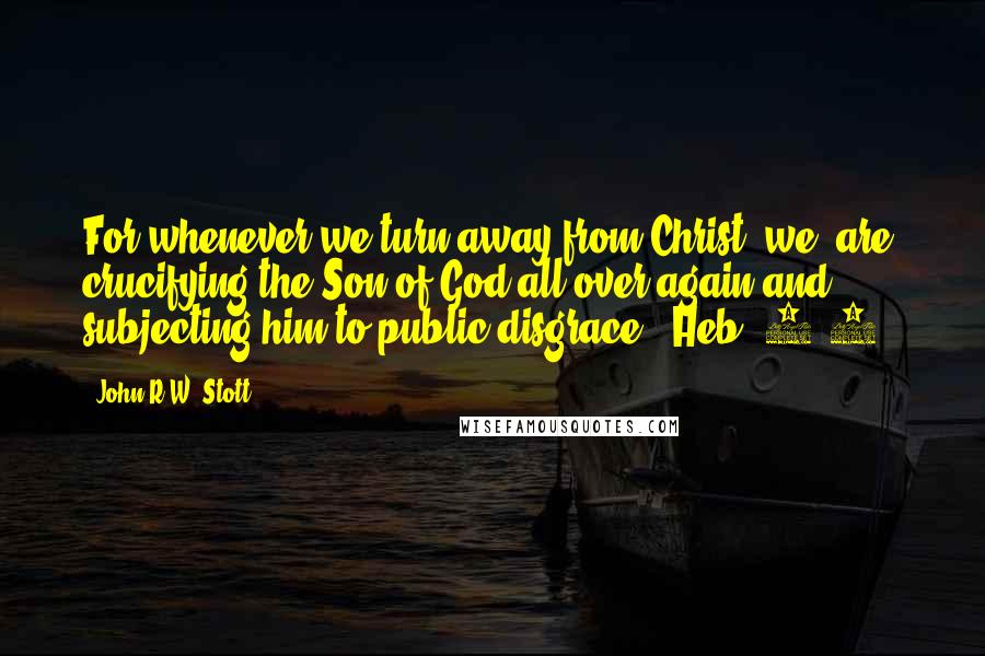 John R.W. Stott Quotes: For whenever we turn away from Christ, we 'are crucifying the Son of God all over again and subjecting him to public disgrace' (Heb. 6:6).