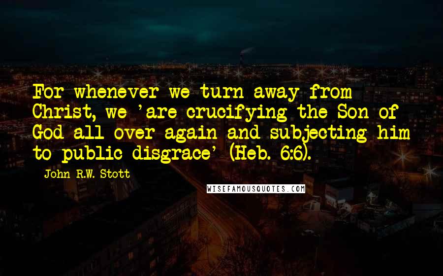 John R.W. Stott Quotes: For whenever we turn away from Christ, we 'are crucifying the Son of God all over again and subjecting him to public disgrace' (Heb. 6:6).