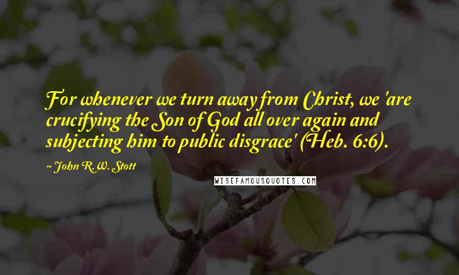 John R.W. Stott Quotes: For whenever we turn away from Christ, we 'are crucifying the Son of God all over again and subjecting him to public disgrace' (Heb. 6:6).