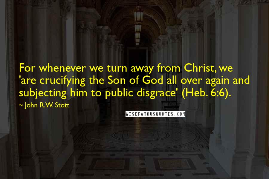 John R.W. Stott Quotes: For whenever we turn away from Christ, we 'are crucifying the Son of God all over again and subjecting him to public disgrace' (Heb. 6:6).