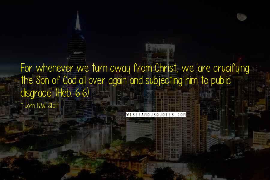 John R.W. Stott Quotes: For whenever we turn away from Christ, we 'are crucifying the Son of God all over again and subjecting him to public disgrace' (Heb. 6:6).