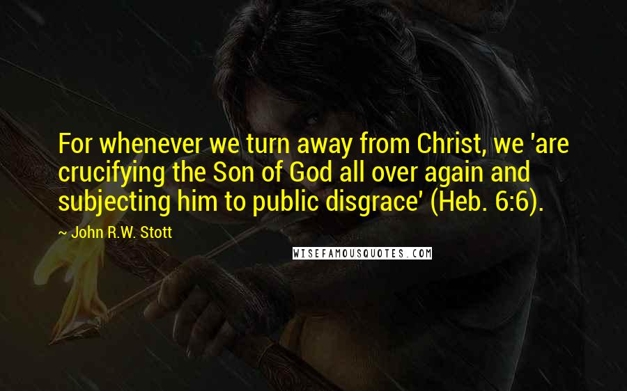 John R.W. Stott Quotes: For whenever we turn away from Christ, we 'are crucifying the Son of God all over again and subjecting him to public disgrace' (Heb. 6:6).