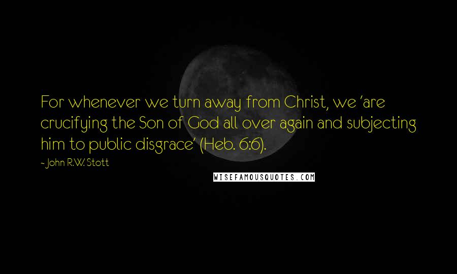 John R.W. Stott Quotes: For whenever we turn away from Christ, we 'are crucifying the Son of God all over again and subjecting him to public disgrace' (Heb. 6:6).