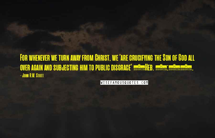 John R.W. Stott Quotes: For whenever we turn away from Christ, we 'are crucifying the Son of God all over again and subjecting him to public disgrace' (Heb. 6:6).