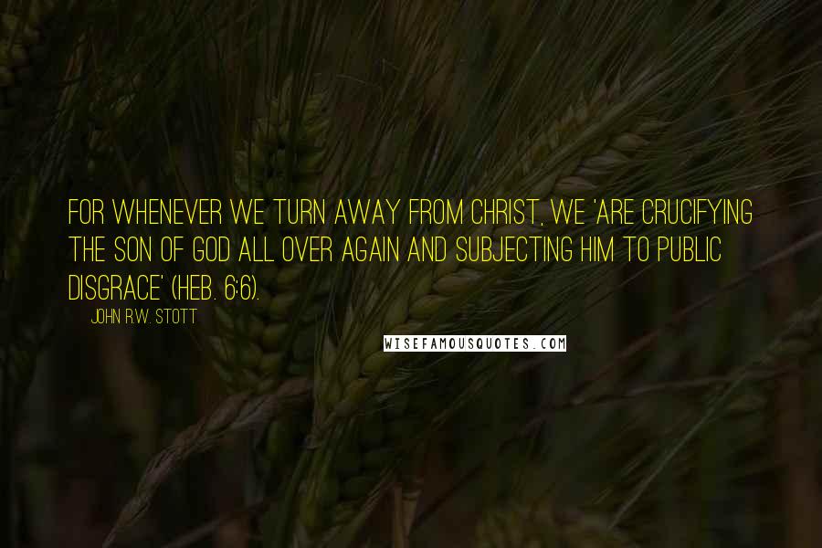 John R.W. Stott Quotes: For whenever we turn away from Christ, we 'are crucifying the Son of God all over again and subjecting him to public disgrace' (Heb. 6:6).