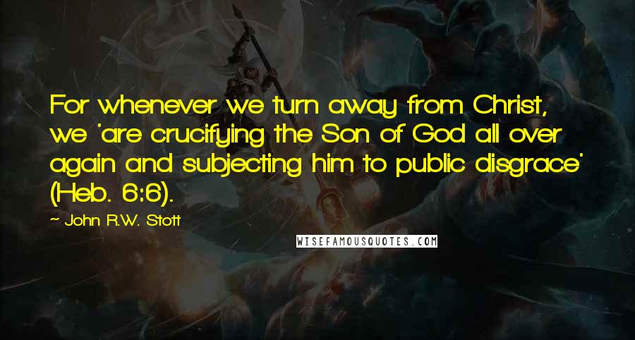 John R.W. Stott Quotes: For whenever we turn away from Christ, we 'are crucifying the Son of God all over again and subjecting him to public disgrace' (Heb. 6:6).