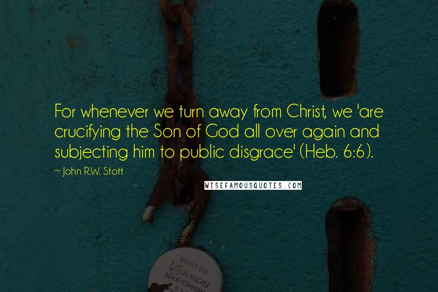 John R.W. Stott Quotes: For whenever we turn away from Christ, we 'are crucifying the Son of God all over again and subjecting him to public disgrace' (Heb. 6:6).