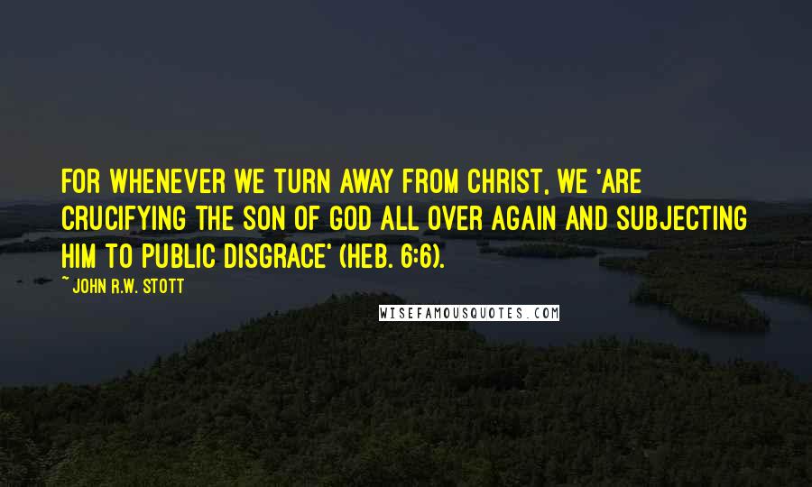 John R.W. Stott Quotes: For whenever we turn away from Christ, we 'are crucifying the Son of God all over again and subjecting him to public disgrace' (Heb. 6:6).