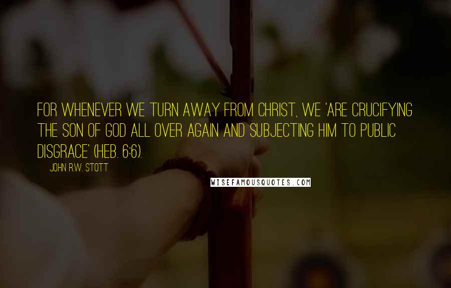 John R.W. Stott Quotes: For whenever we turn away from Christ, we 'are crucifying the Son of God all over again and subjecting him to public disgrace' (Heb. 6:6).