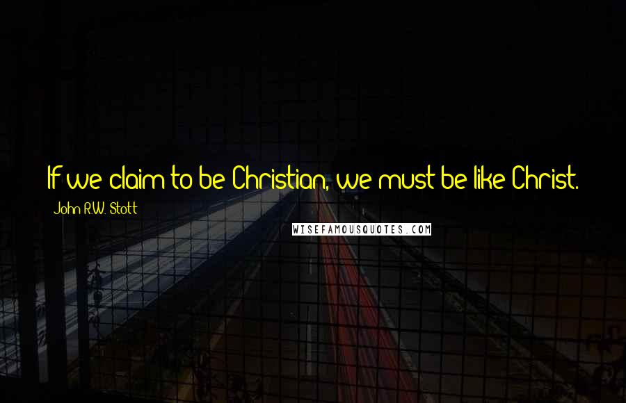 John R.W. Stott Quotes: If we claim to be Christian, we must be like Christ.